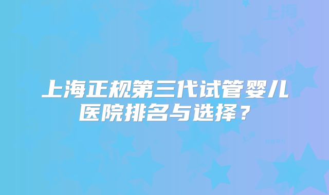 上海正规第三代试管婴儿医院排名与选择？