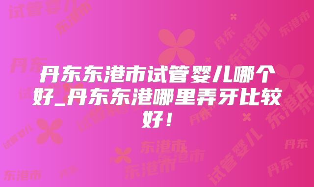 丹东东港市试管婴儿哪个好_丹东东港哪里弄牙比较好！