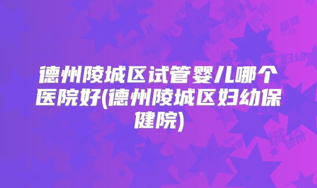 德州陵城区试管婴儿哪个医院好(德州陵城区妇幼保健院)