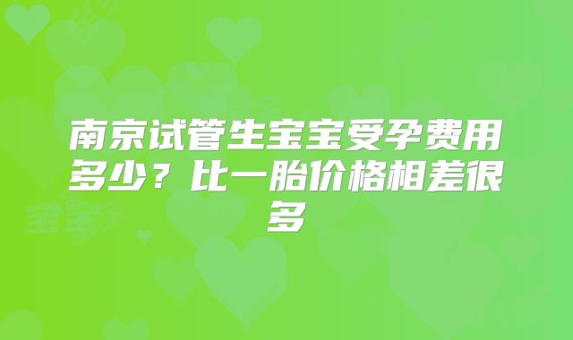 南京试管生宝宝受孕费用多少？比一胎价格相差很多