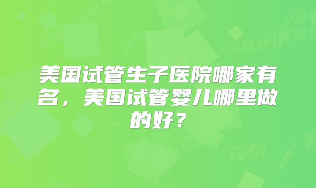 美国试管生子医院哪家有名，美国试管婴儿哪里做的好？