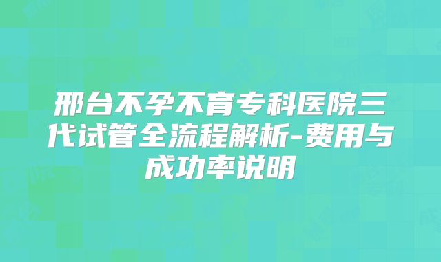 邢台不孕不育专科医院三代试管全流程解析-费用与成功率说明
