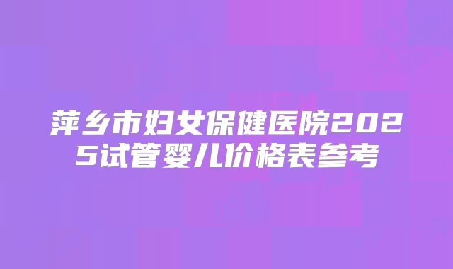 萍乡市妇女保健医院2025试管婴儿价格表参考