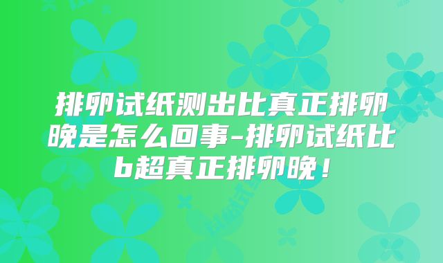 排卵试纸测出比真正排卵晚是怎么回事-排卵试纸比b超真正排卵晚！