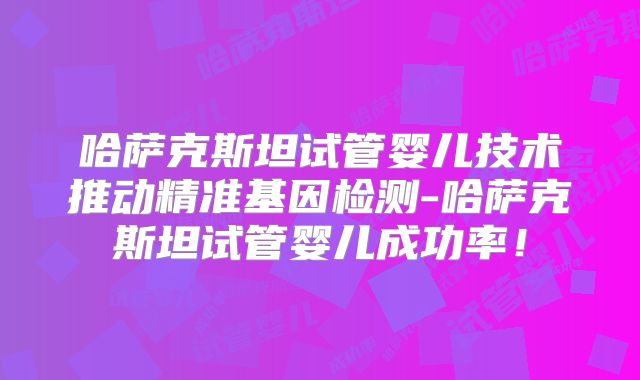 哈萨克斯坦试管婴儿技术推动精准基因检测-哈萨克斯坦试管婴儿成功率!