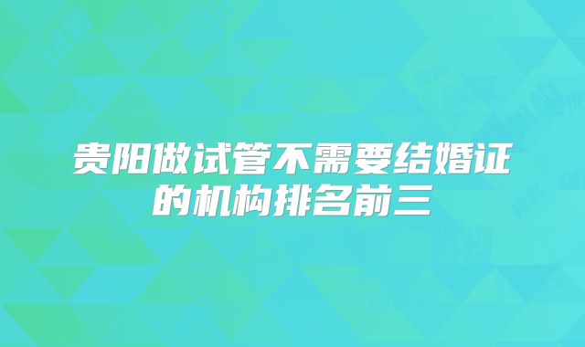贵阳做试管不需要结婚证的机构排名前三
