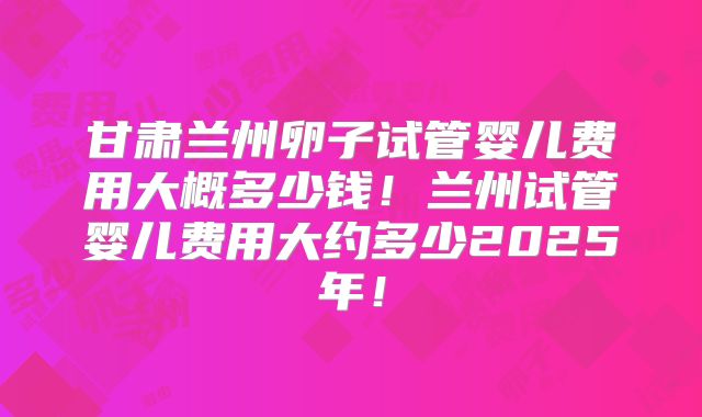 甘肃兰州卵子试管婴儿费用大概多少钱!兰州试管婴儿费用大约多少2025年!