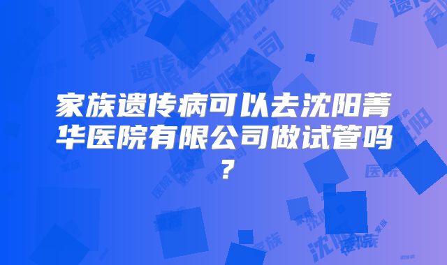 家族遗传病可以去沈阳菁华医院有限公司做试管吗?