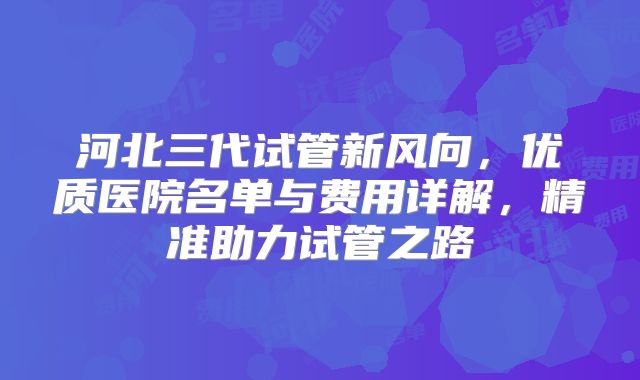 河北三代试管新风向，优质医院名单与费用详解，精准助力试管之路