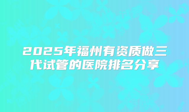 2025年福州有资质做三代试管的医院排名分享