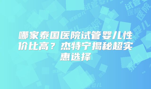 哪家泰国医院试管婴儿性价比高？杰特宁揭秘超实惠选择