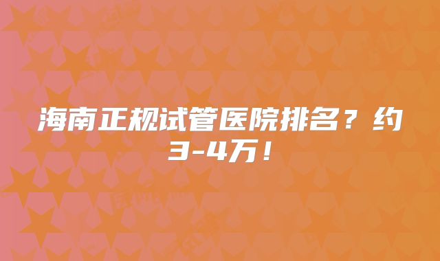 海南正规试管医院排名？约3-4万！