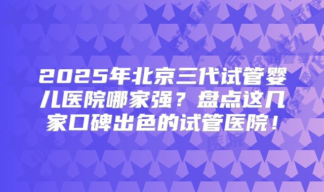 2025年北京三代试管婴儿医院哪家强？盘点这几家口碑出色的试管医院！