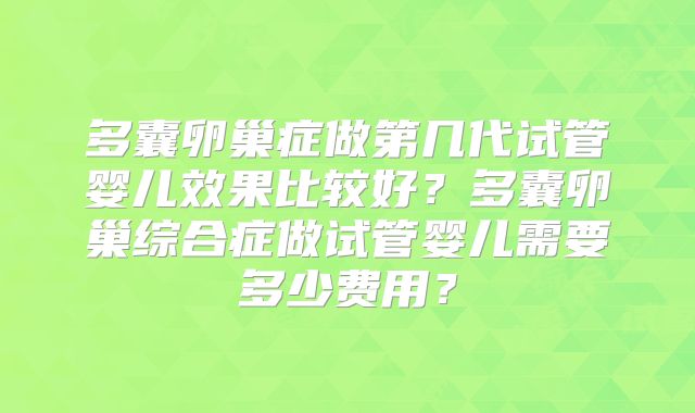 多囊卵巢症做第几代试管婴儿效果比较好?多囊卵巢综合症做试管婴儿需要多少费用?