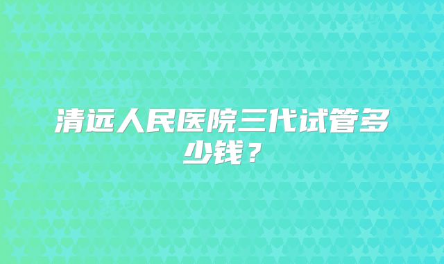 清远人民医院三代试管多少钱？