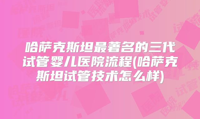 哈萨克斯坦最著名的三代试管婴儿医院流程(哈萨克斯坦试管技术怎么样)