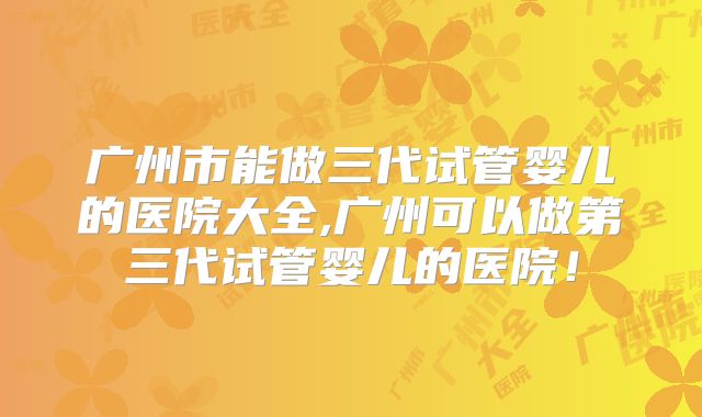 广州市能做三代试管婴儿的医院大全,广州可以做第三代试管婴儿的医院！