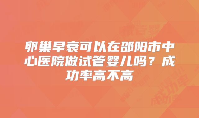 卵巢早衰可以在邵阳市中心医院做试管婴儿吗？成功率高不高