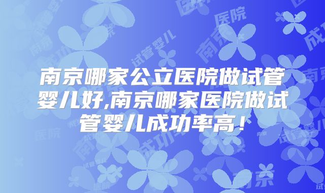 南京哪家公立医院做试管婴儿好,南京哪家医院做试管婴儿成功率高！