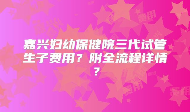 嘉兴妇幼保健院三代试管生子费用?附全流程详情?