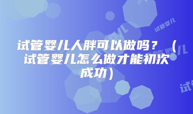 试管婴儿人胖可以做吗？（试管婴儿怎么做才能初次成功）