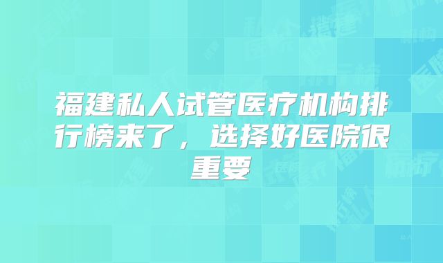 福建私人试管医疗机构排行榜来了，选择好医院很重要