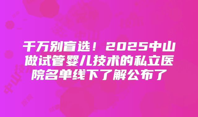 千万别盲选!2025中山做试管婴儿技术的私立医院名单线下了解公布了