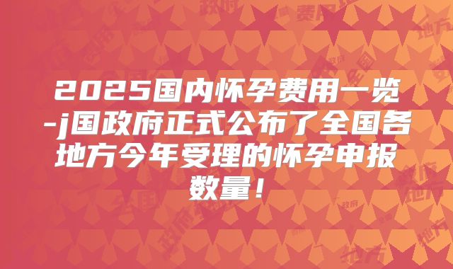2025国内怀孕费用一览-j国政府正式公布了全国各地方今年受理的怀孕申报数量！