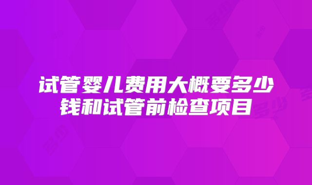 试管婴儿费用大概要多少钱和试管前检查项目
