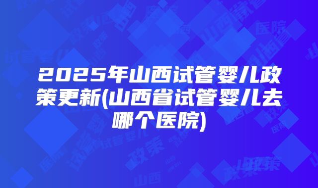 2025年山西试管婴儿政策更新(山西省试管婴儿去哪个医院)