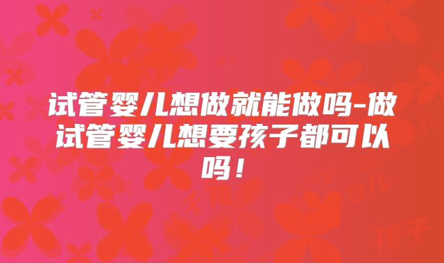 试管婴儿想做就能做吗-做试管婴儿想要孩子都可以吗!