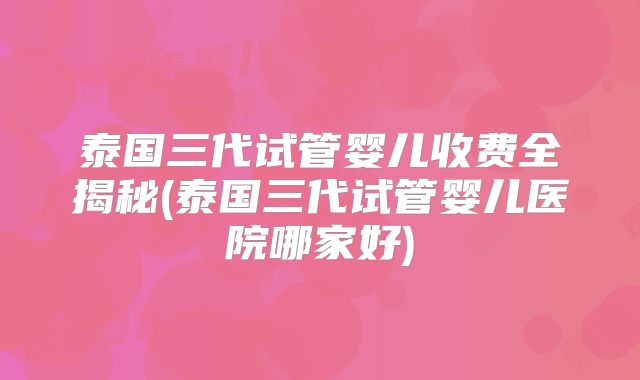 泰国三代试管婴儿收费全揭秘(泰国三代试管婴儿医院哪家好)