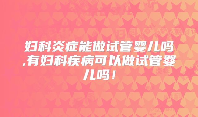 妇科炎症能做试管婴儿吗,有妇科疾病可以做试管婴儿吗！