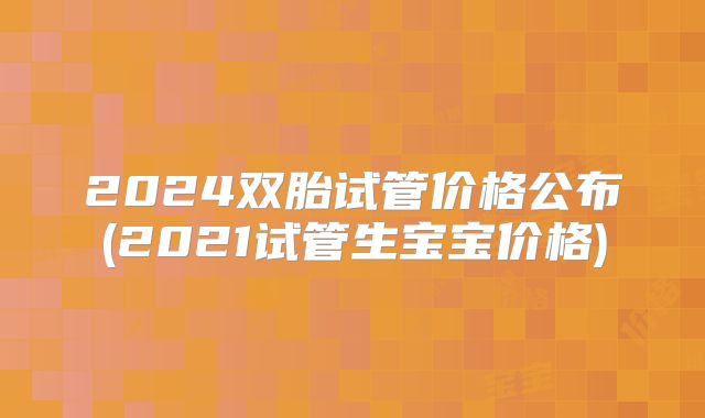 2024双胎试管价格公布(2021试管生宝宝价格)