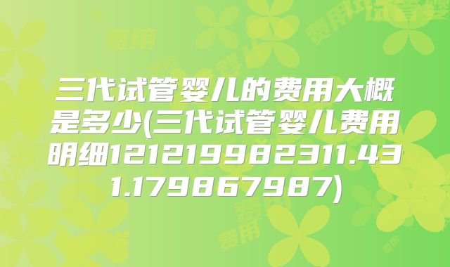 三代试管婴儿的费用大概是多少(三代试管婴儿费用明细121219982311.431.179867987)