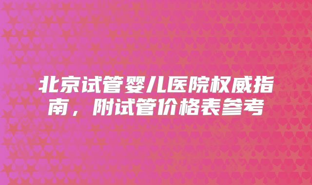 北京试管婴儿医院权威指南，附试管价格表参考