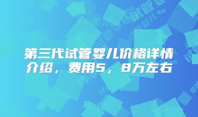 第三代试管婴儿价格详情介绍，费用5，8万左右