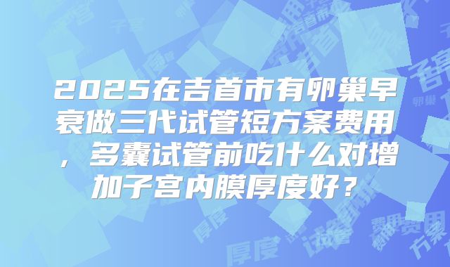 2025在吉首市有卵巢早衰做三代试管短方案费用，多囊试管前吃什么对增加子宫内膜厚度好？