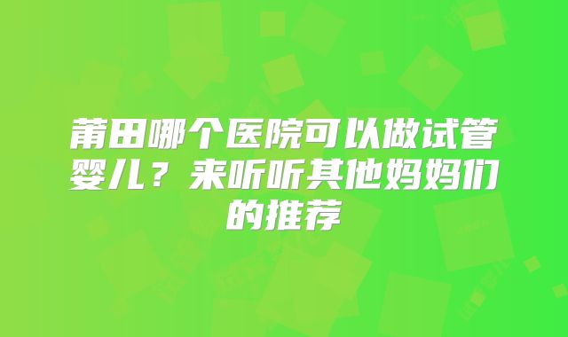 莆田哪个医院可以做试管婴儿？来听听其他妈妈们的推荐