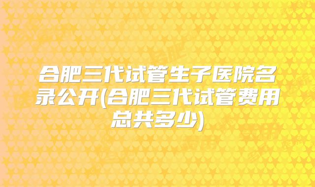 合肥三代试管生子医院名录公开(合肥三代试管费用总共多少)