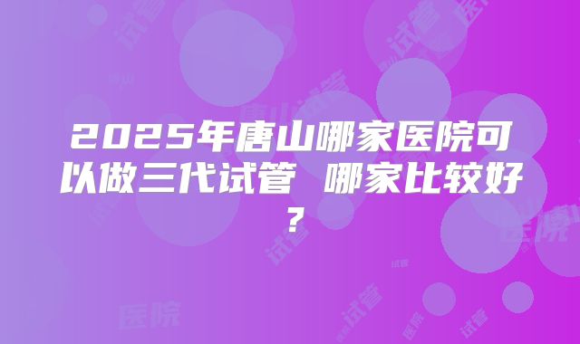 2025年唐山哪家医院可以做三代试管 哪家比较好？