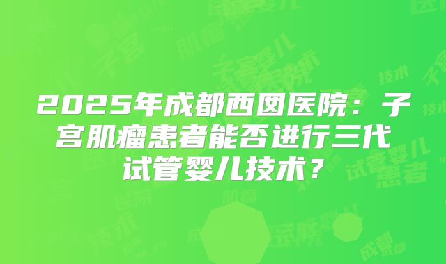 2025年成都西囡医院：子宫肌瘤患者能否进行三代试管婴儿技术？