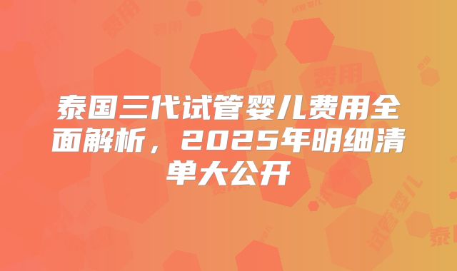 泰国三代试管婴儿费用全面解析，2025年明细清单大公开