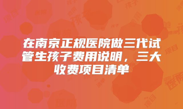 在南京正规医院做三代试管生孩子费用说明，三大收费项目清单