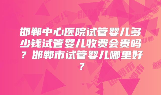邯郸中心医院试管婴儿多少钱试管婴儿收费会贵吗?邯郸市试管婴儿哪里好?