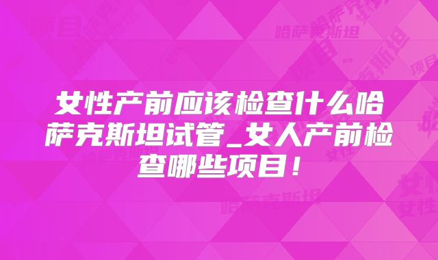 女性产前应该检查什么哈萨克斯坦试管_女人产前检查哪些项目！