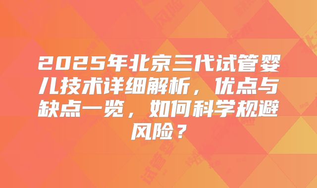 2025年北京三代试管婴儿技术详细解析，优点与缺点一览，如何科学规避风险？