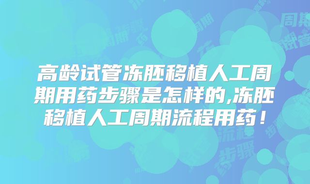 高龄试管冻胚移植人工周期用药步骤是怎样的,冻胚移植人工周期流程用药！