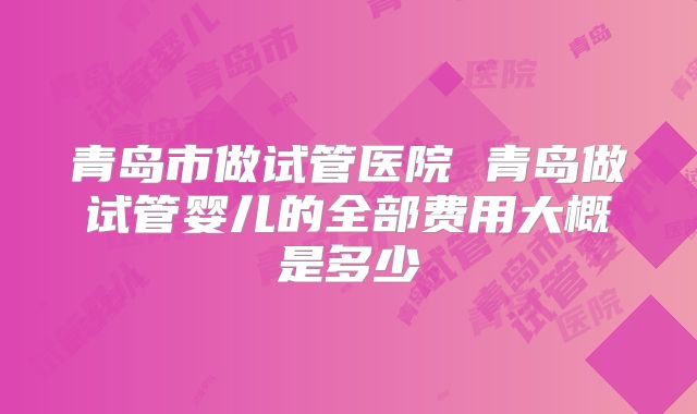 青岛市做试管医院 青岛做试管婴儿的全部费用大概是多少