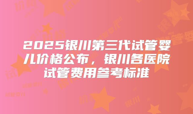 2025银川第三代试管婴儿价格公布，银川各医院试管费用参考标准